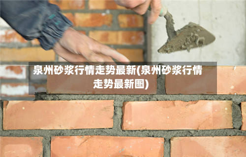 泉州砂浆行情走势最新(泉州砂浆行情走势最新图)-第2张图片
