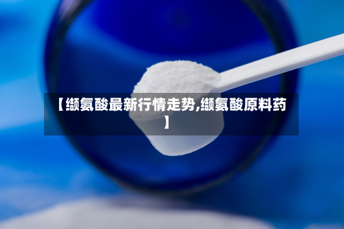 【缬氨酸最新行情走势,缬氨酸原料药】