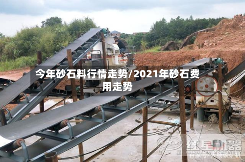 今年砂石料行情走势/2021年砂石费用走势-第1张图片