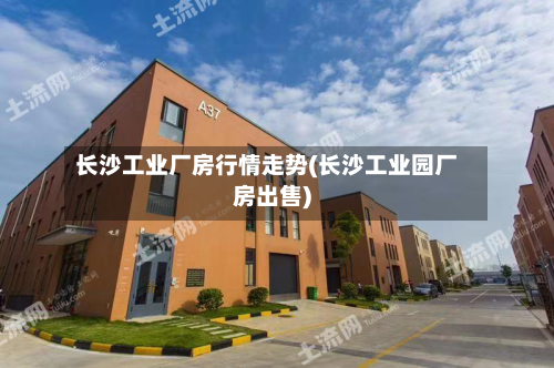长沙工业厂房行情走势(长沙工业园厂房出售)