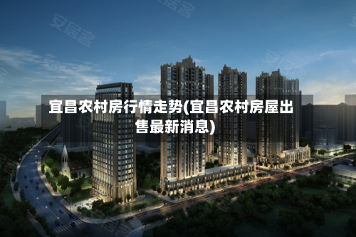 宜昌农村房行情走势(宜昌农村房屋出售最新消息)