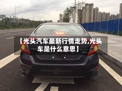 【光头汽车最新行情走势,光头车是什么意思】