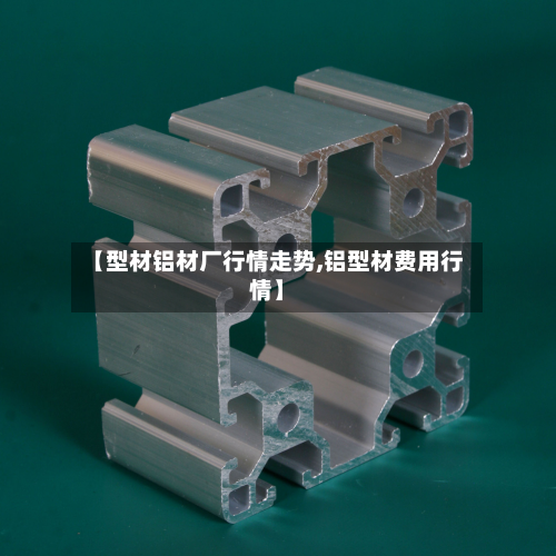 【型材铝材厂行情走势,铝型材费用行情】