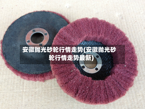 安徽抛光砂轮行情走势(安徽抛光砂轮行情走势最新)