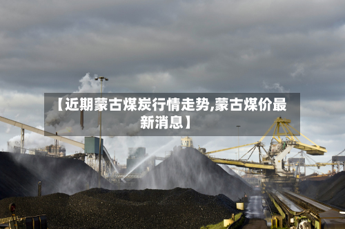 【近期蒙古煤炭行情走势,蒙古煤价最新消息】-第3张图片