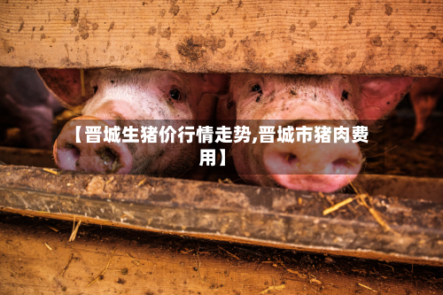【晋城生猪价行情走势,晋城市猪肉费用】
