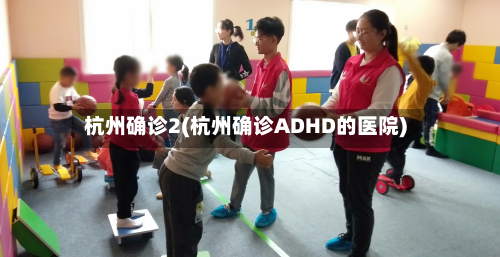 杭州确诊2(杭州确诊ADHD的医院)-第3张图片