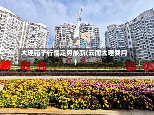大理箱子行情走势最新(云南大理费用)